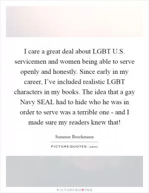 I care a great deal about LGBT U.S. servicemen and women being able to serve openly and honestly. Since early in my career, I’ve included realistic LGBT characters in my books. The idea that a gay Navy SEAL had to hide who he was in order to serve was a terrible one - and I made sure my readers knew that! Picture Quote #1
