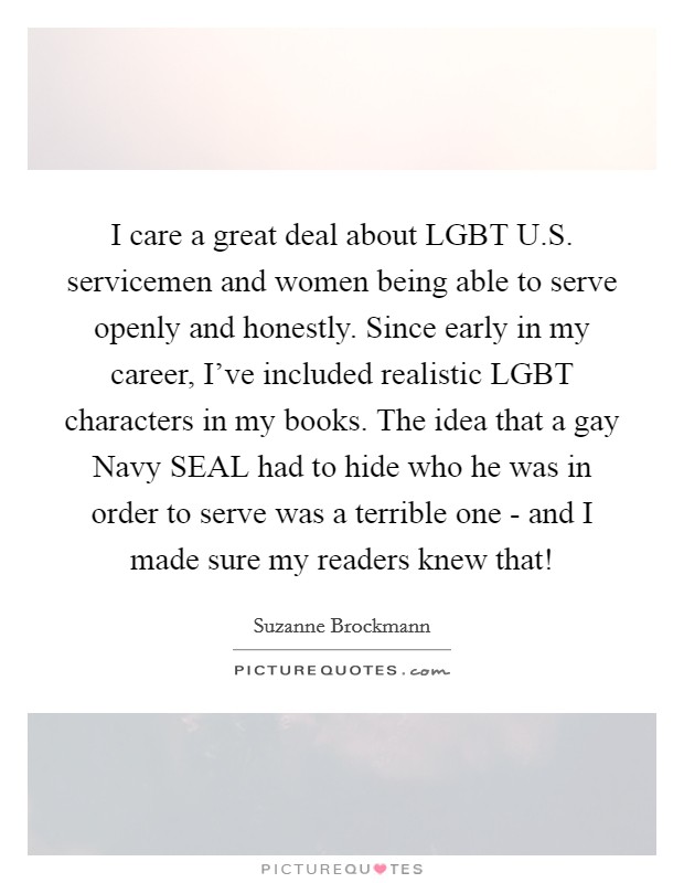 I care a great deal about LGBT U.S. servicemen and women being able to serve openly and honestly. Since early in my career, I've included realistic LGBT characters in my books. The idea that a gay Navy SEAL had to hide who he was in order to serve was a terrible one - and I made sure my readers knew that! Picture Quote #1