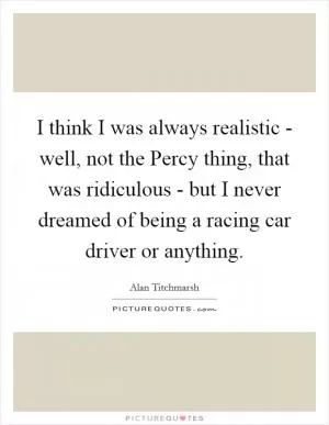 I think I was always realistic - well, not the Percy thing, that was ridiculous - but I never dreamed of being a racing car driver or anything Picture Quote #1