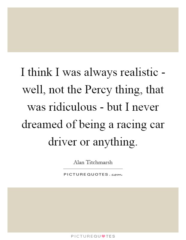I think I was always realistic - well, not the Percy thing, that was ridiculous - but I never dreamed of being a racing car driver or anything. Picture Quote #1