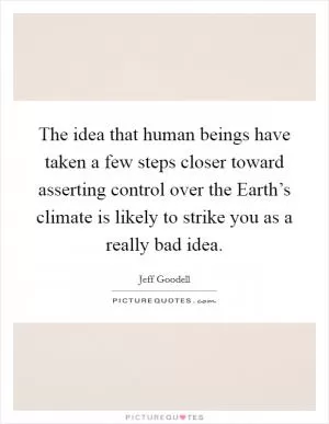 The idea that human beings have taken a few steps closer toward asserting control over the Earth’s climate is likely to strike you as a really bad idea Picture Quote #1