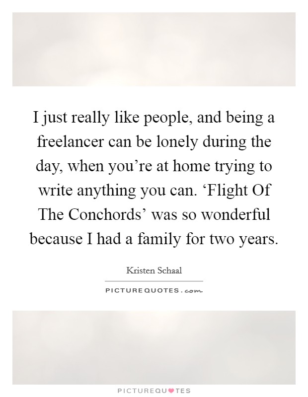 I just really like people, and being a freelancer can be lonely during the day, when you're at home trying to write anything you can. ‘Flight Of The Conchords' was so wonderful because I had a family for two years. Picture Quote #1