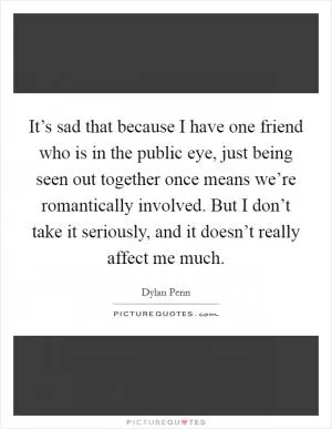 It’s sad that because I have one friend who is in the public eye, just being seen out together once means we’re romantically involved. But I don’t take it seriously, and it doesn’t really affect me much Picture Quote #1
