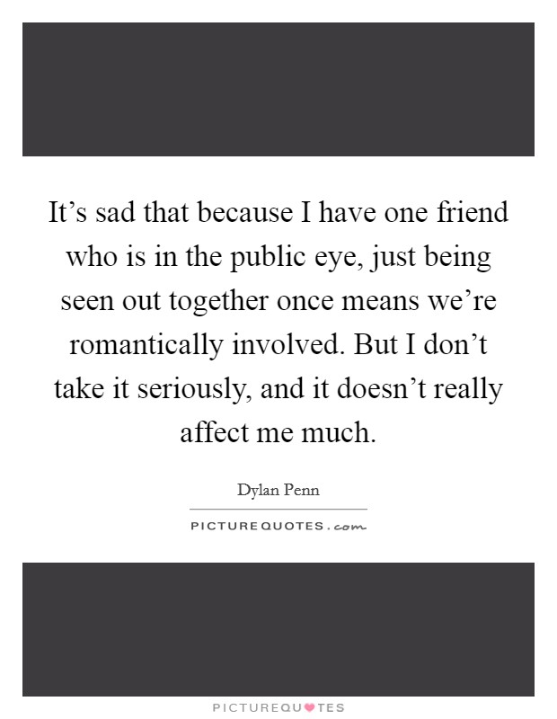 It's sad that because I have one friend who is in the public eye, just being seen out together once means we're romantically involved. But I don't take it seriously, and it doesn't really affect me much. Picture Quote #1