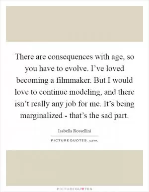 There are consequences with age, so you have to evolve. I’ve loved becoming a filmmaker. But I would love to continue modeling, and there isn’t really any job for me. It’s being marginalized - that’s the sad part Picture Quote #1