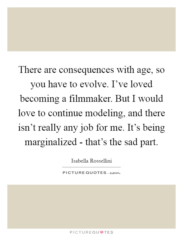 There are consequences with age, so you have to evolve. I've loved becoming a filmmaker. But I would love to continue modeling, and there isn't really any job for me. It's being marginalized - that's the sad part. Picture Quote #1