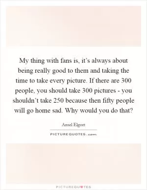 My thing with fans is, it’s always about being really good to them and taking the time to take every picture. If there are 300 people, you should take 300 pictures - you shouldn’t take 250 because then fifty people will go home sad. Why would you do that? Picture Quote #1