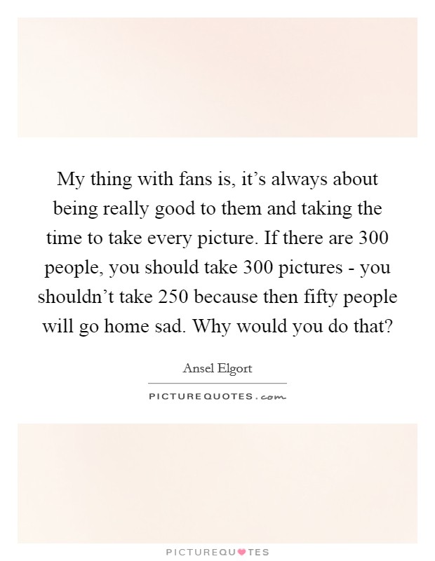 My thing with fans is, it's always about being really good to them and taking the time to take every picture. If there are 300 people, you should take 300 pictures - you shouldn't take 250 because then fifty people will go home sad. Why would you do that? Picture Quote #1