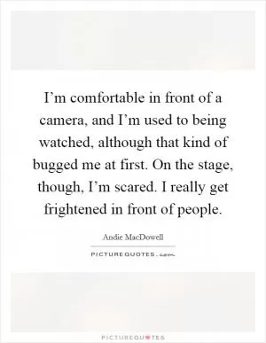 I’m comfortable in front of a camera, and I’m used to being watched, although that kind of bugged me at first. On the stage, though, I’m scared. I really get frightened in front of people Picture Quote #1