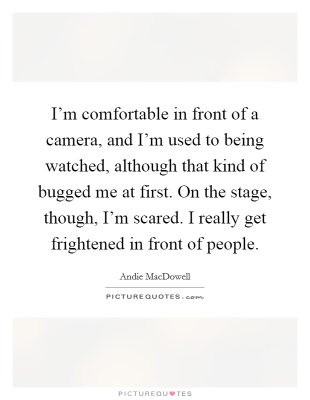I'm comfortable in front of a camera, and I'm used to being watched, although that kind of bugged me at first. On the stage, though, I'm scared. I really get frightened in front of people. Picture Quote #1