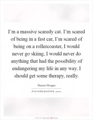 I’m a massive scaredy cat. I’m scared of being in a fast car, I’m scared of being on a rollercoaster, I would never go skiing, I would never do anything that had the possibility of endangering my life in any way. I should get some therapy, really Picture Quote #1