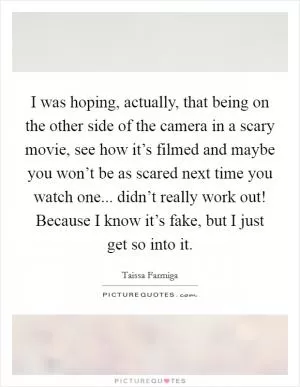 I was hoping, actually, that being on the other side of the camera in a scary movie, see how it’s filmed and maybe you won’t be as scared next time you watch one... didn’t really work out! Because I know it’s fake, but I just get so into it Picture Quote #1
