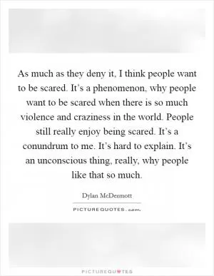 As much as they deny it, I think people want to be scared. It’s a phenomenon, why people want to be scared when there is so much violence and craziness in the world. People still really enjoy being scared. It’s a conundrum to me. It’s hard to explain. It’s an unconscious thing, really, why people like that so much Picture Quote #1