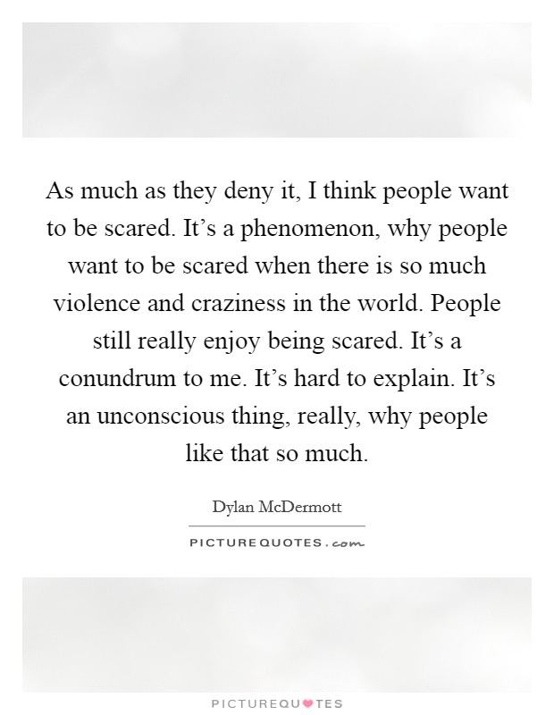 As much as they deny it, I think people want to be scared. It's a phenomenon, why people want to be scared when there is so much violence and craziness in the world. People still really enjoy being scared. It's a conundrum to me. It's hard to explain. It's an unconscious thing, really, why people like that so much. Picture Quote #1