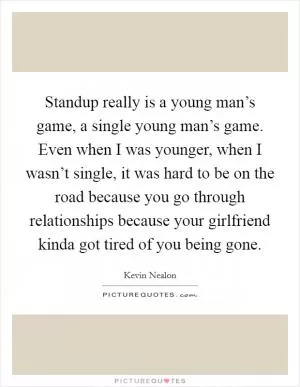 Standup really is a young man’s game, a single young man’s game. Even when I was younger, when I wasn’t single, it was hard to be on the road because you go through relationships because your girlfriend kinda got tired of you being gone Picture Quote #1