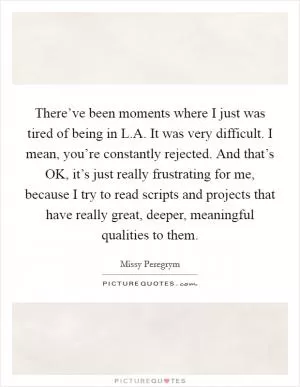 There’ve been moments where I just was tired of being in L.A. It was very difficult. I mean, you’re constantly rejected. And that’s OK, it’s just really frustrating for me, because I try to read scripts and projects that have really great, deeper, meaningful qualities to them Picture Quote #1