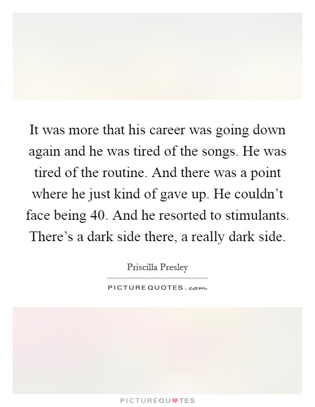 It was more that his career was going down again and he was tired of the songs. He was tired of the routine. And there was a point where he just kind of gave up. He couldn't face being 40. And he resorted to stimulants. There's a dark side there, a really dark side. Picture Quote #1
