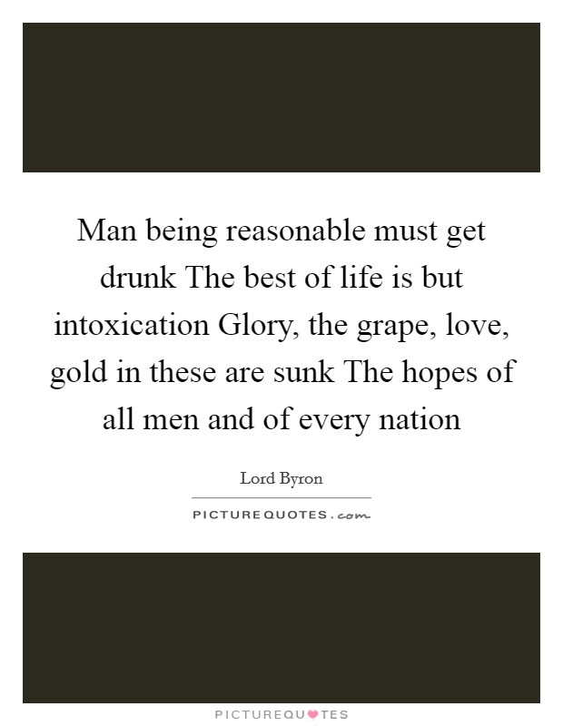 Man being reasonable must get drunk The best of life is but intoxication Glory, the grape, love, gold in these are sunk The hopes of all men and of every nation Picture Quote #1
