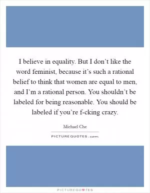 I believe in equality. But I don’t like the word feminist, because it’s such a rational belief to think that women are equal to men, and I’m a rational person. You shouldn’t be labeled for being reasonable. You should be labeled if you’re f-cking crazy Picture Quote #1