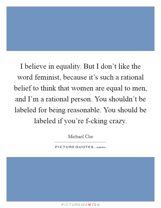 I believe in equality. But I don't like the word feminist, because it's such a rational belief to think that women are equal to men, and I'm a rational person. You shouldn't be labeled for being reasonable. You should be labeled if you're f-cking crazy. Picture Quote #1