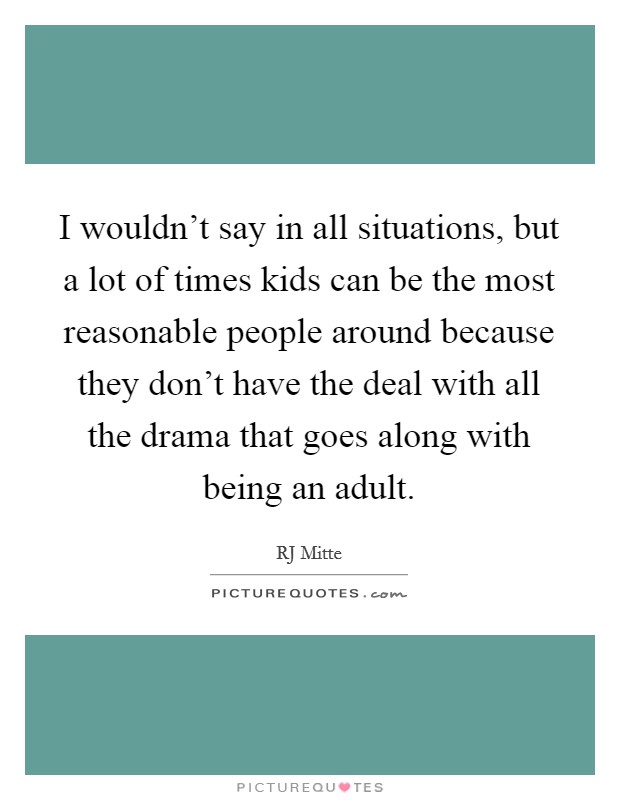 I wouldn't say in all situations, but a lot of times kids can be the most reasonable people around because they don't have the deal with all the drama that goes along with being an adult. Picture Quote #1