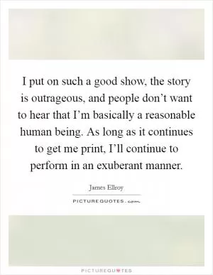 I put on such a good show, the story is outrageous, and people don’t want to hear that I’m basically a reasonable human being. As long as it continues to get me print, I’ll continue to perform in an exuberant manner Picture Quote #1