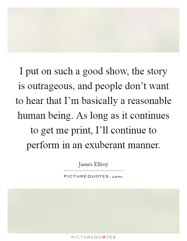 I put on such a good show, the story is outrageous, and people don't want to hear that I'm basically a reasonable human being. As long as it continues to get me print, I'll continue to perform in an exuberant manner. Picture Quote #1