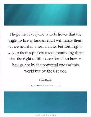I hope that everyone who believes that the right to life is fundamental will make their voice heard in a reasonable, but forthright, way to their representatives, reminding them that the right to life is conferred on human beings not by the powerful ones of this world but by the Creator Picture Quote #1