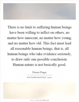There is no limit to suffering human beings have been willing to inflict on others, no matter how innocent, no matter how young, and no matter how old. This fact must lead all reasonable human beings, that is, all human beings who take evidence seriously, to draw only one possible conclusion: Human nature is not basically good Picture Quote #1
