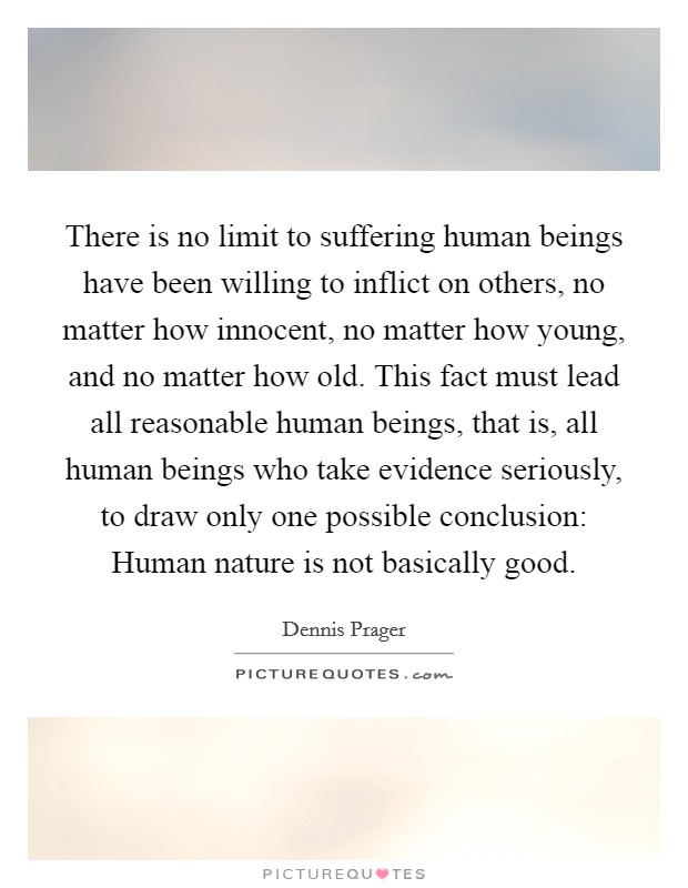 There is no limit to suffering human beings have been willing to inflict on others, no matter how innocent, no matter how young, and no matter how old. This fact must lead all reasonable human beings, that is, all human beings who take evidence seriously, to draw only one possible conclusion: Human nature is not basically good. Picture Quote #1