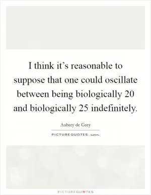 I think it’s reasonable to suppose that one could oscillate between being biologically 20 and biologically 25 indefinitely Picture Quote #1