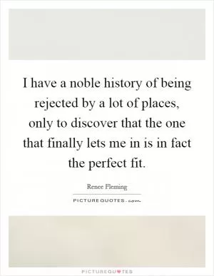 I have a noble history of being rejected by a lot of places, only to discover that the one that finally lets me in is in fact the perfect fit Picture Quote #1