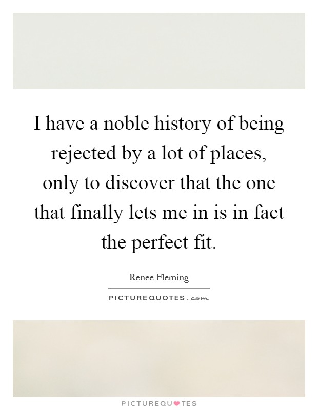 I have a noble history of being rejected by a lot of places, only to discover that the one that finally lets me in is in fact the perfect fit. Picture Quote #1