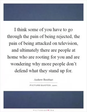 I think some of you have to go through the pain of being rejected, the pain of being attacked on television, and ultimately there are people at home who are rooting for you and are wondering why more people don’t defend what they stand up for Picture Quote #1