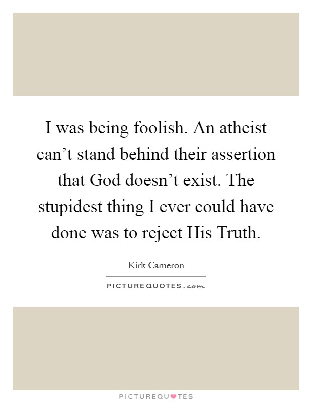 I was being foolish. An atheist can't stand behind their assertion that God doesn't exist. The stupidest thing I ever could have done was to reject His Truth. Picture Quote #1