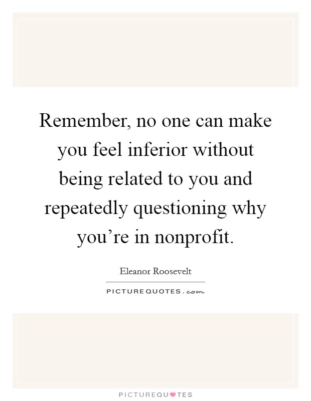 Remember, no one can make you feel inferior without being related to you and repeatedly questioning why you're in nonprofit. Picture Quote #1