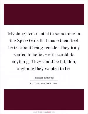 My daughters related to something in the Spice Girls that made them feel better about being female. They truly started to believe girls could do anything. They could be fat, thin, anything they wanted to be Picture Quote #1