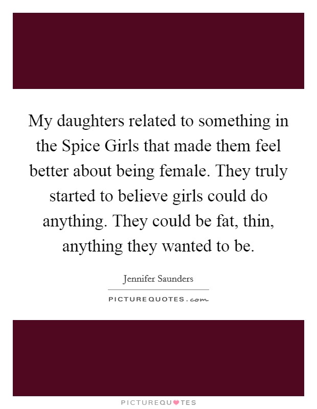 My daughters related to something in the Spice Girls that made them feel better about being female. They truly started to believe girls could do anything. They could be fat, thin, anything they wanted to be. Picture Quote #1