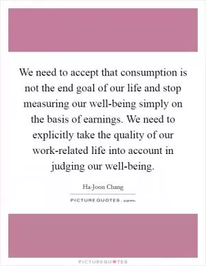 We need to accept that consumption is not the end goal of our life and stop measuring our well-being simply on the basis of earnings. We need to explicitly take the quality of our work-related life into account in judging our well-being Picture Quote #1