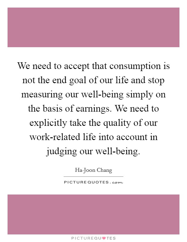We need to accept that consumption is not the end goal of our life and stop measuring our well-being simply on the basis of earnings. We need to explicitly take the quality of our work-related life into account in judging our well-being. Picture Quote #1