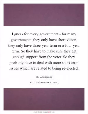 I guess for every government - for many governments, they only have short vision, they only have three-year term or a four-year term. So they have to make sure they get enough support from the voter. So they probably have to deal with more short-term issues which are related to being re-elected Picture Quote #1