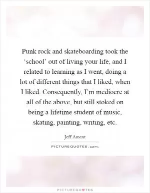 Punk rock and skateboarding took the ‘school’ out of living your life, and I related to learning as I went, doing a lot of different things that I liked, when I liked. Consequently, I’m mediocre at all of the above, but still stoked on being a lifetime student of music, skating, painting, writing, etc Picture Quote #1