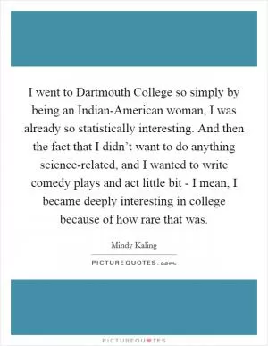 I went to Dartmouth College so simply by being an Indian-American woman, I was already so statistically interesting. And then the fact that I didn’t want to do anything science-related, and I wanted to write comedy plays and act little bit - I mean, I became deeply interesting in college because of how rare that was Picture Quote #1