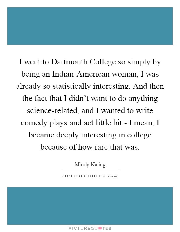 I went to Dartmouth College so simply by being an Indian-American woman, I was already so statistically interesting. And then the fact that I didn't want to do anything science-related, and I wanted to write comedy plays and act little bit - I mean, I became deeply interesting in college because of how rare that was. Picture Quote #1