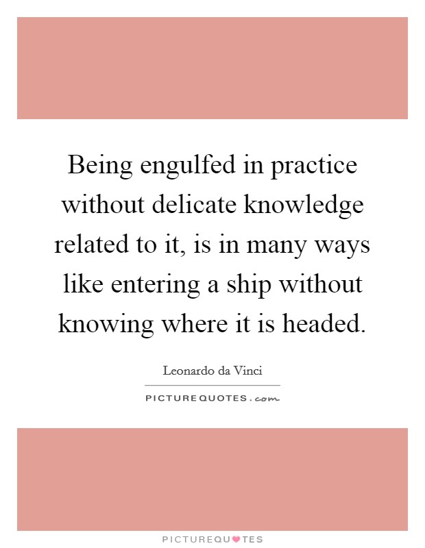 Being engulfed in practice without delicate knowledge related to it, is in many ways like entering a ship without knowing where it is headed. Picture Quote #1