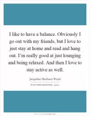 I like to have a balance. Obviously I go out with my friends, but I love to just stay at home and read and hang out. I’m really good at just lounging and being relaxed. And then I love to stay active as well Picture Quote #1