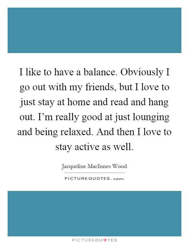 I like to have a balance. Obviously I go out with my friends, but I love to just stay at home and read and hang out. I'm really good at just lounging and being relaxed. And then I love to stay active as well. Picture Quote #1