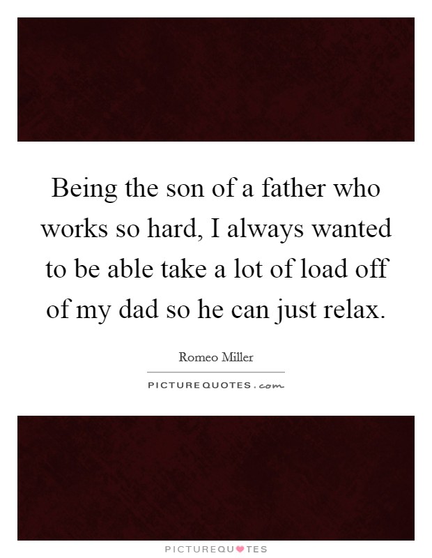 Being the son of a father who works so hard, I always wanted to be able take a lot of load off of my dad so he can just relax. Picture Quote #1
