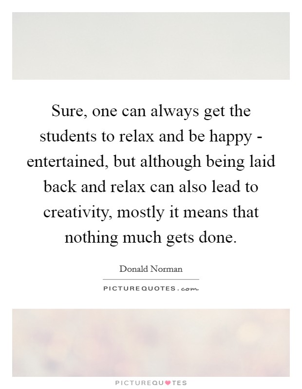 Sure, one can always get the students to relax and be happy - entertained, but although being laid back and relax can also lead to creativity, mostly it means that nothing much gets done. Picture Quote #1