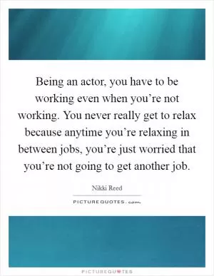 Being an actor, you have to be working even when you’re not working. You never really get to relax because anytime you’re relaxing in between jobs, you’re just worried that you’re not going to get another job Picture Quote #1